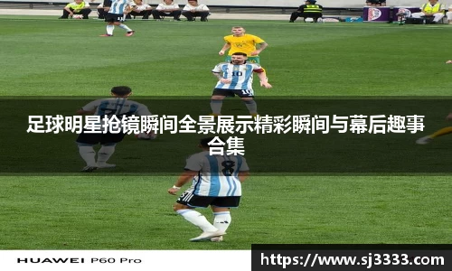 足球明星抢镜瞬间全景展示精彩瞬间与幕后趣事合集